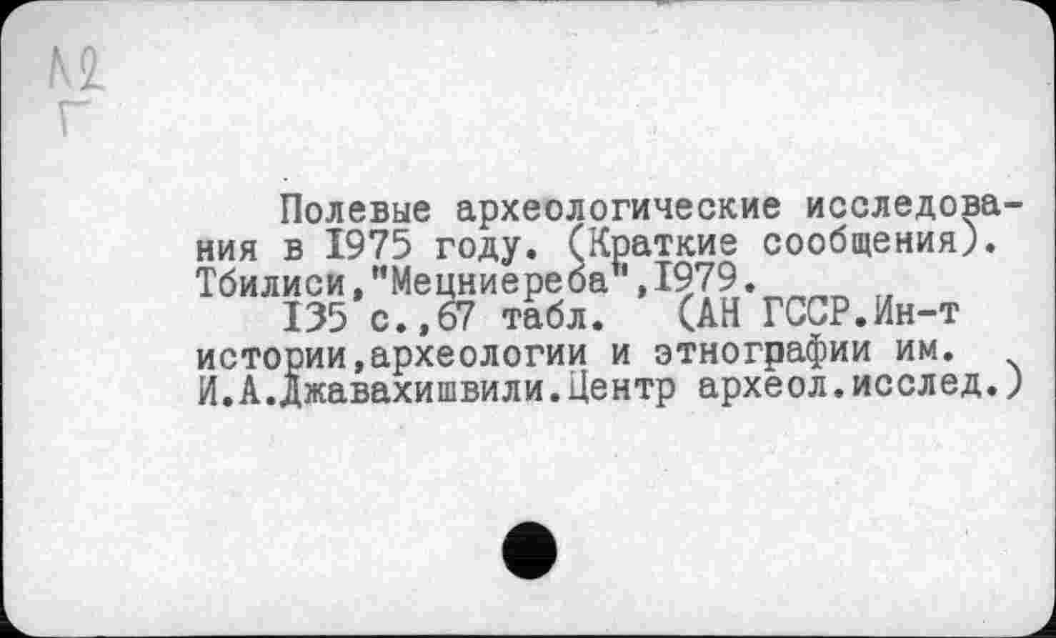 ﻿Полевые археологические исследования в 1975 году. (Краткие сообщения). Тбилиси, "Мецниере ба1', 1979.
135 с.,67 табл. (АН ГССР.Ин-т истории,археологии и этнографии им. И.А.Джавахишвили.Центр археол.исслед.)